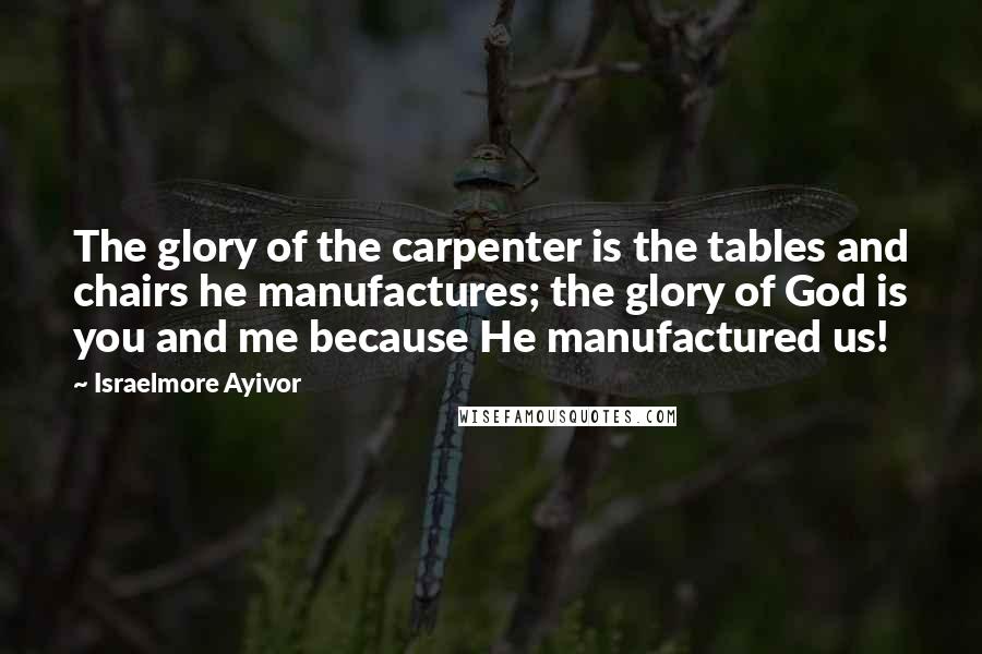 Israelmore Ayivor Quotes: The glory of the carpenter is the tables and chairs he manufactures; the glory of God is you and me because He manufactured us!