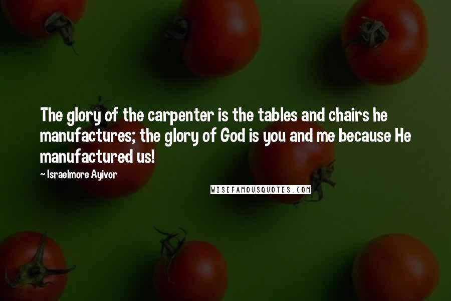 Israelmore Ayivor Quotes: The glory of the carpenter is the tables and chairs he manufactures; the glory of God is you and me because He manufactured us!