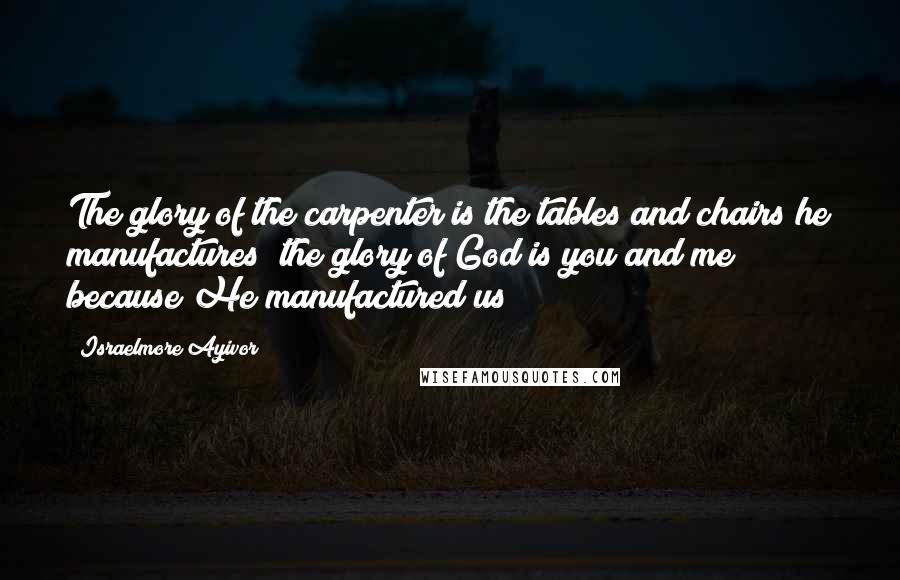 Israelmore Ayivor Quotes: The glory of the carpenter is the tables and chairs he manufactures; the glory of God is you and me because He manufactured us!