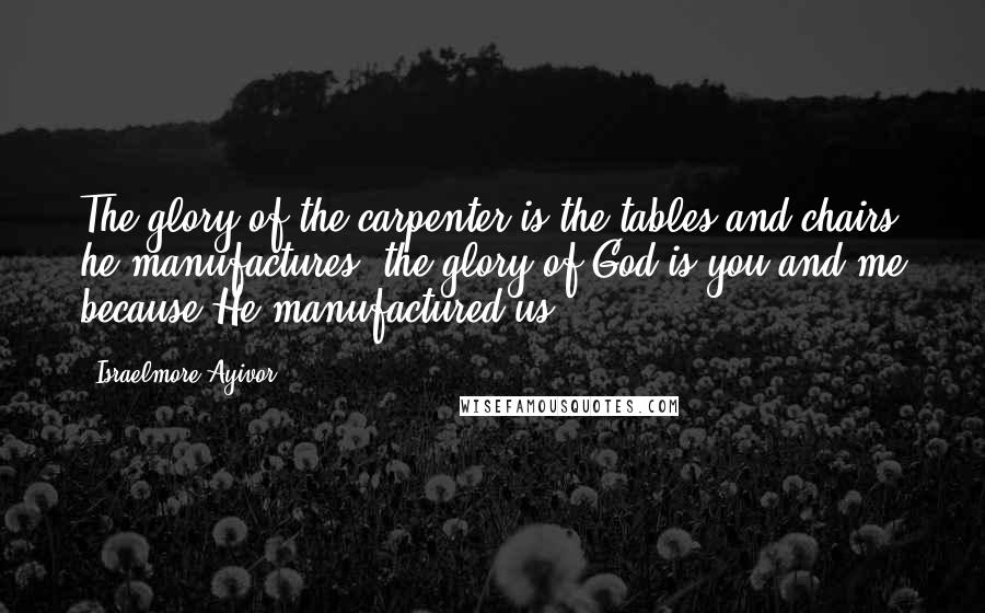 Israelmore Ayivor Quotes: The glory of the carpenter is the tables and chairs he manufactures; the glory of God is you and me because He manufactured us!