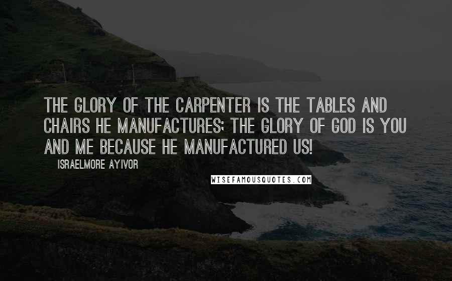 Israelmore Ayivor Quotes: The glory of the carpenter is the tables and chairs he manufactures; the glory of God is you and me because He manufactured us!