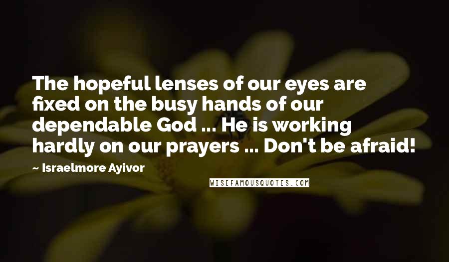 Israelmore Ayivor Quotes: The hopeful lenses of our eyes are fixed on the busy hands of our dependable God ... He is working hardly on our prayers ... Don't be afraid!