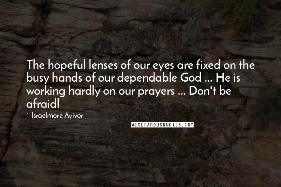Israelmore Ayivor Quotes: The hopeful lenses of our eyes are fixed on the busy hands of our dependable God ... He is working hardly on our prayers ... Don't be afraid!