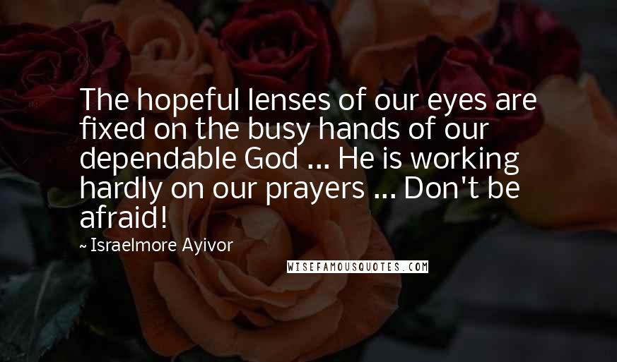 Israelmore Ayivor Quotes: The hopeful lenses of our eyes are fixed on the busy hands of our dependable God ... He is working hardly on our prayers ... Don't be afraid!