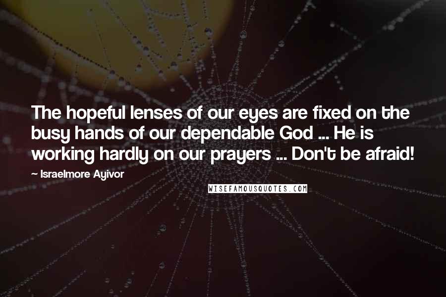 Israelmore Ayivor Quotes: The hopeful lenses of our eyes are fixed on the busy hands of our dependable God ... He is working hardly on our prayers ... Don't be afraid!