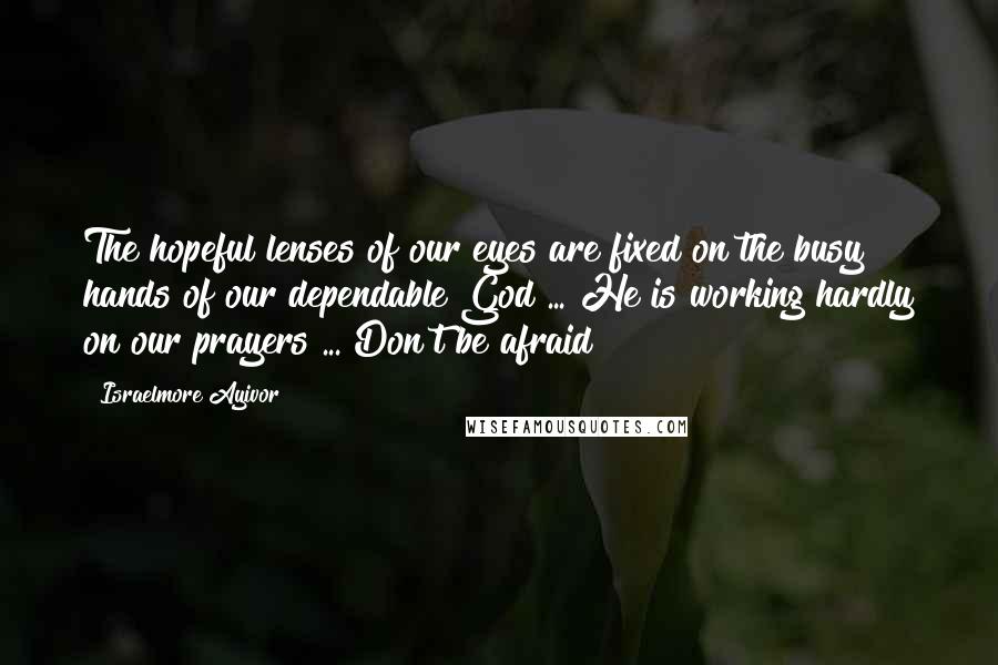 Israelmore Ayivor Quotes: The hopeful lenses of our eyes are fixed on the busy hands of our dependable God ... He is working hardly on our prayers ... Don't be afraid!