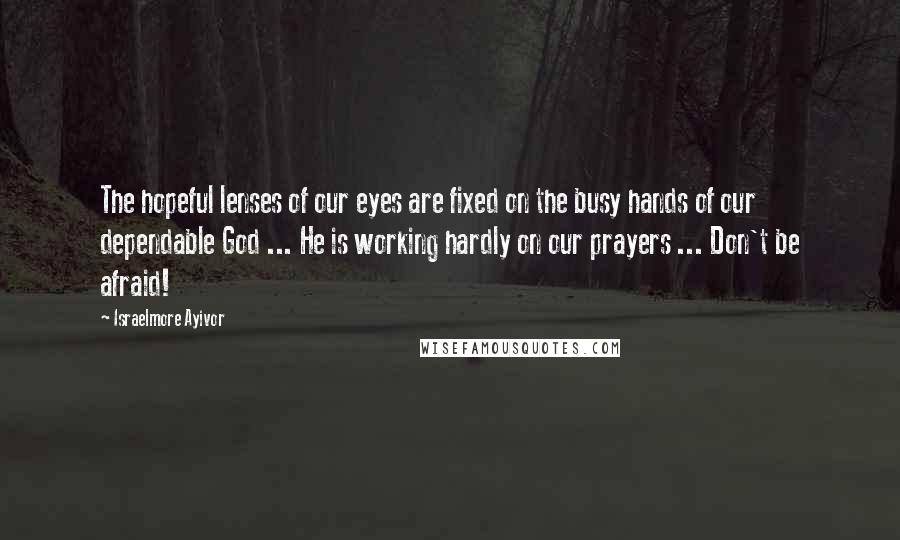 Israelmore Ayivor Quotes: The hopeful lenses of our eyes are fixed on the busy hands of our dependable God ... He is working hardly on our prayers ... Don't be afraid!