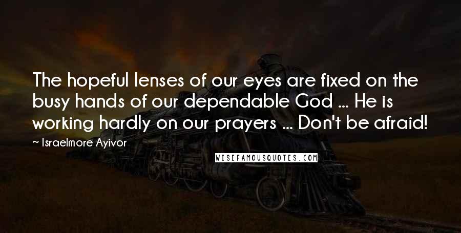 Israelmore Ayivor Quotes: The hopeful lenses of our eyes are fixed on the busy hands of our dependable God ... He is working hardly on our prayers ... Don't be afraid!