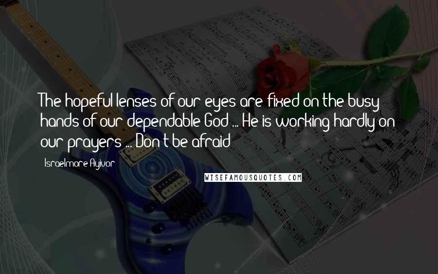 Israelmore Ayivor Quotes: The hopeful lenses of our eyes are fixed on the busy hands of our dependable God ... He is working hardly on our prayers ... Don't be afraid!