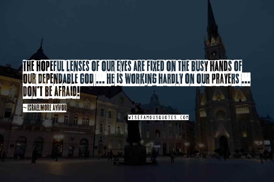 Israelmore Ayivor Quotes: The hopeful lenses of our eyes are fixed on the busy hands of our dependable God ... He is working hardly on our prayers ... Don't be afraid!