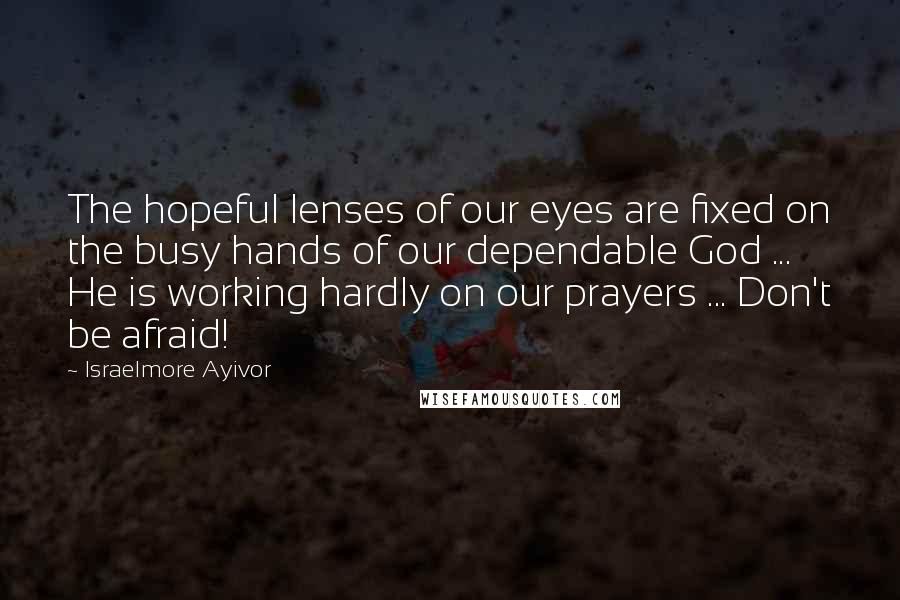 Israelmore Ayivor Quotes: The hopeful lenses of our eyes are fixed on the busy hands of our dependable God ... He is working hardly on our prayers ... Don't be afraid!