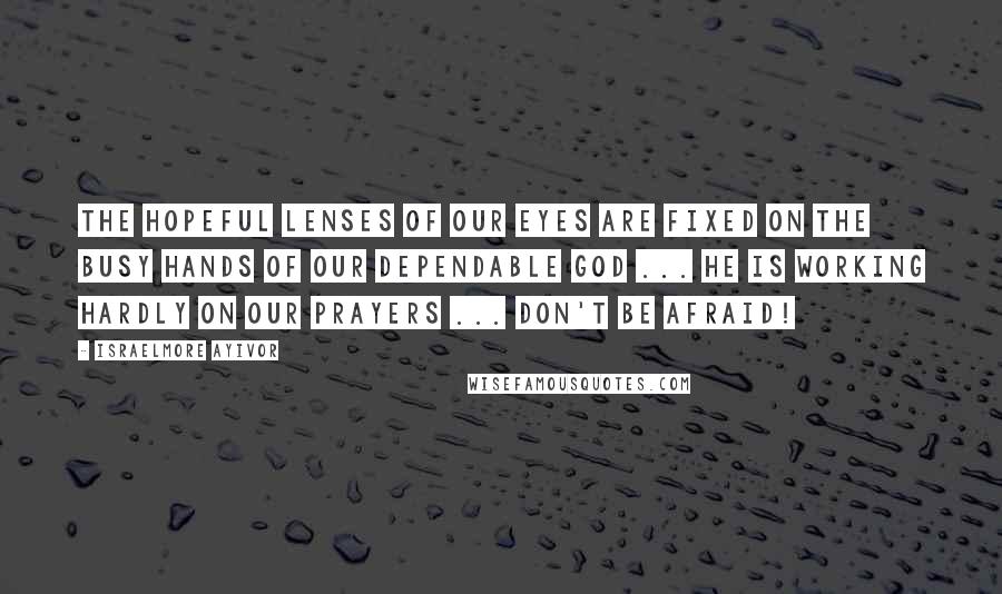 Israelmore Ayivor Quotes: The hopeful lenses of our eyes are fixed on the busy hands of our dependable God ... He is working hardly on our prayers ... Don't be afraid!