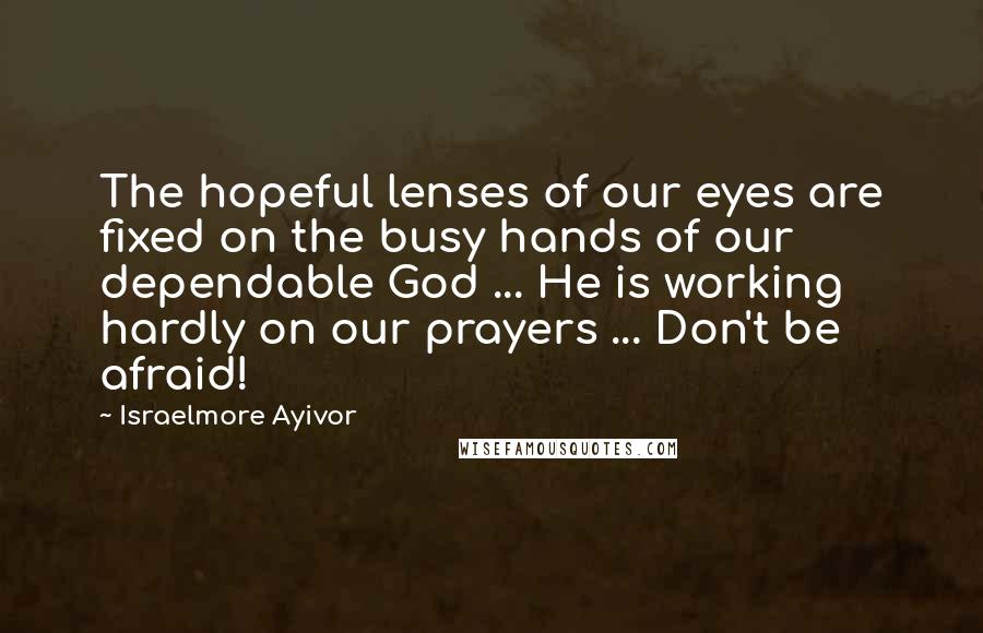 Israelmore Ayivor Quotes: The hopeful lenses of our eyes are fixed on the busy hands of our dependable God ... He is working hardly on our prayers ... Don't be afraid!