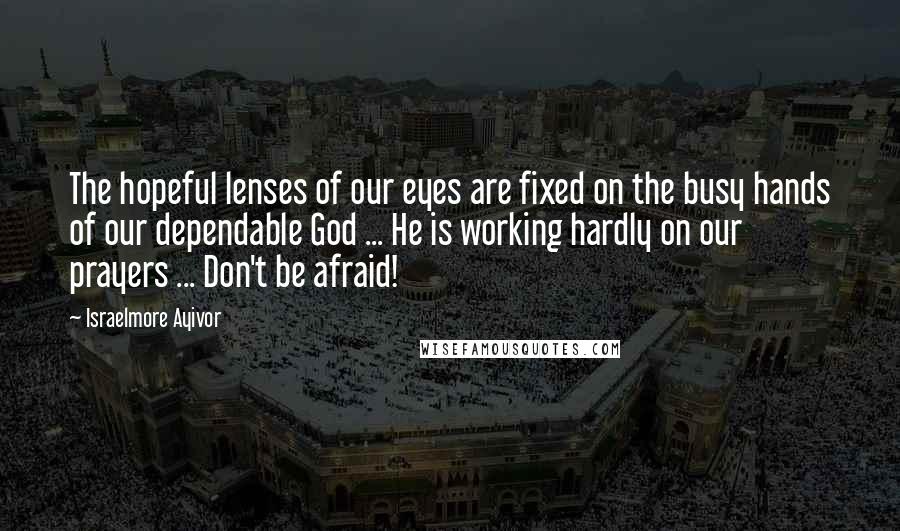Israelmore Ayivor Quotes: The hopeful lenses of our eyes are fixed on the busy hands of our dependable God ... He is working hardly on our prayers ... Don't be afraid!
