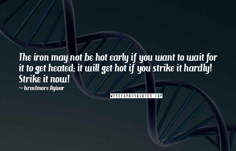 Israelmore Ayivor Quotes: The iron may not be hot early if you want to wait for it to get heated; it will get hot if you strike it hardly! Strike it now!