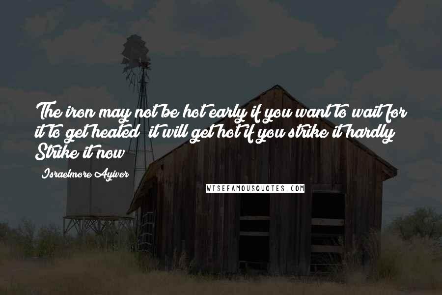 Israelmore Ayivor Quotes: The iron may not be hot early if you want to wait for it to get heated; it will get hot if you strike it hardly! Strike it now!