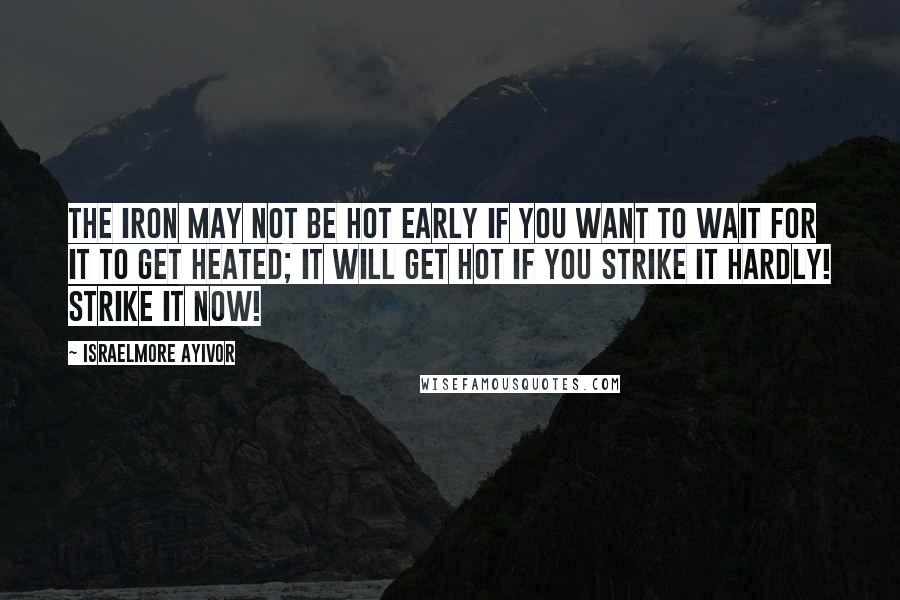 Israelmore Ayivor Quotes: The iron may not be hot early if you want to wait for it to get heated; it will get hot if you strike it hardly! Strike it now!