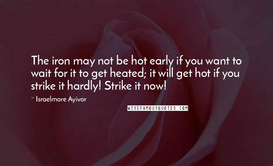 Israelmore Ayivor Quotes: The iron may not be hot early if you want to wait for it to get heated; it will get hot if you strike it hardly! Strike it now!