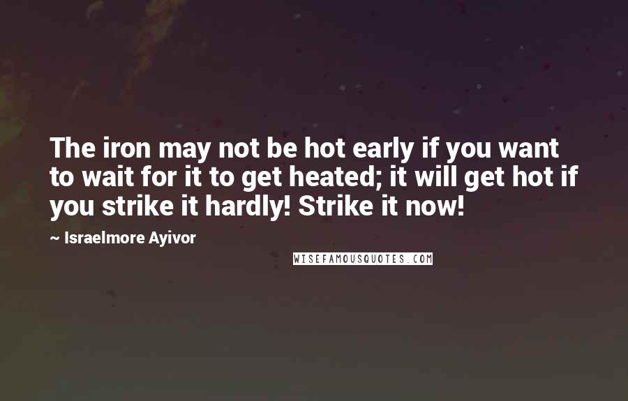 Israelmore Ayivor Quotes: The iron may not be hot early if you want to wait for it to get heated; it will get hot if you strike it hardly! Strike it now!