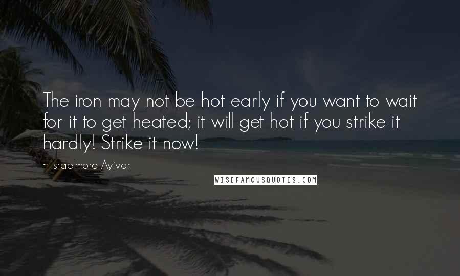 Israelmore Ayivor Quotes: The iron may not be hot early if you want to wait for it to get heated; it will get hot if you strike it hardly! Strike it now!