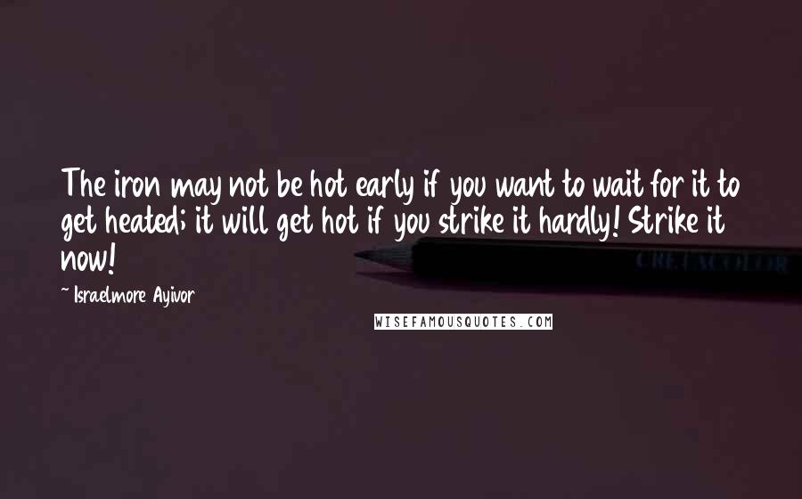 Israelmore Ayivor Quotes: The iron may not be hot early if you want to wait for it to get heated; it will get hot if you strike it hardly! Strike it now!