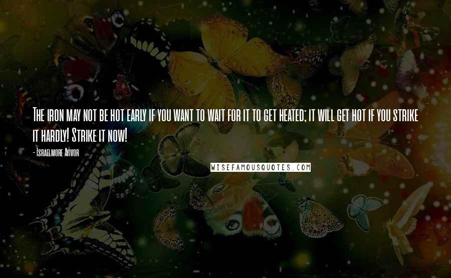 Israelmore Ayivor Quotes: The iron may not be hot early if you want to wait for it to get heated; it will get hot if you strike it hardly! Strike it now!