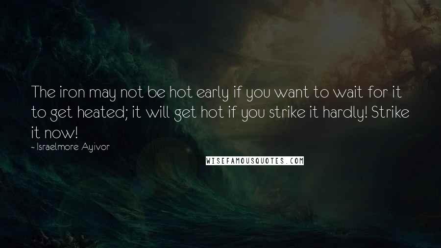 Israelmore Ayivor Quotes: The iron may not be hot early if you want to wait for it to get heated; it will get hot if you strike it hardly! Strike it now!