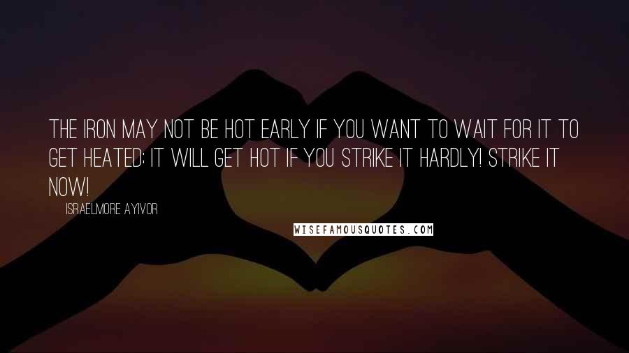 Israelmore Ayivor Quotes: The iron may not be hot early if you want to wait for it to get heated; it will get hot if you strike it hardly! Strike it now!