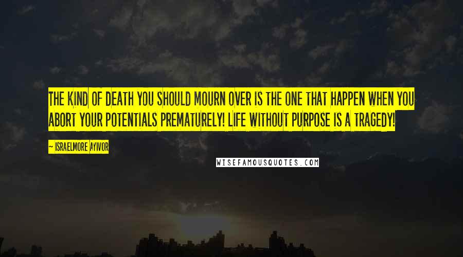 Israelmore Ayivor Quotes: The kind of death you should mourn over is the one that happen when you abort your potentials prematurely! Life without purpose is a tragedy!