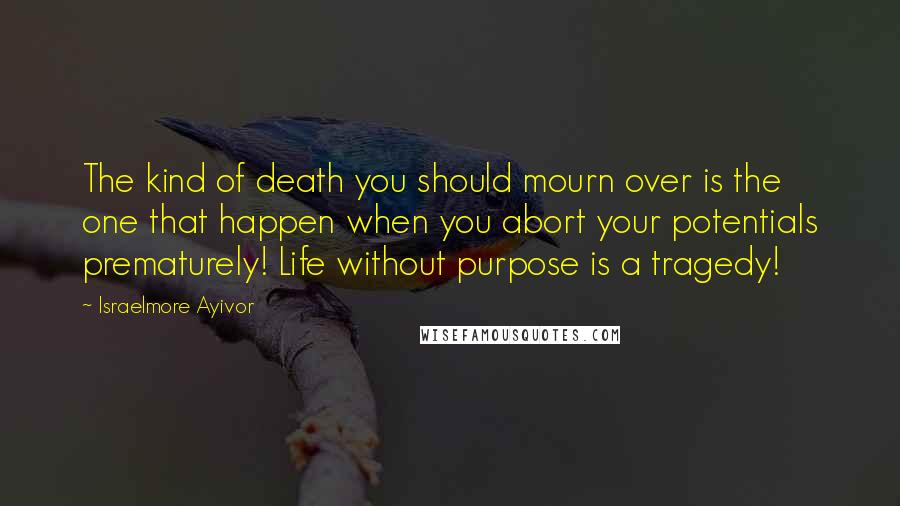 Israelmore Ayivor Quotes: The kind of death you should mourn over is the one that happen when you abort your potentials prematurely! Life without purpose is a tragedy!