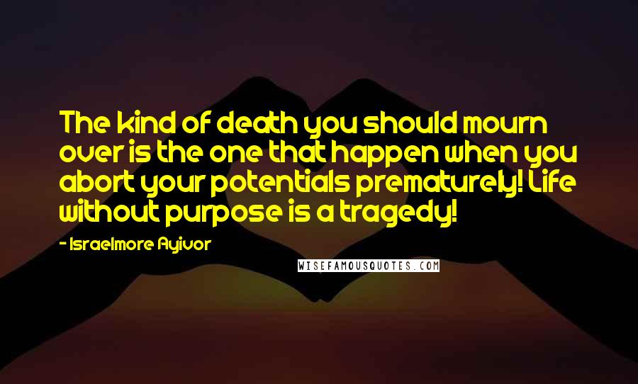 Israelmore Ayivor Quotes: The kind of death you should mourn over is the one that happen when you abort your potentials prematurely! Life without purpose is a tragedy!