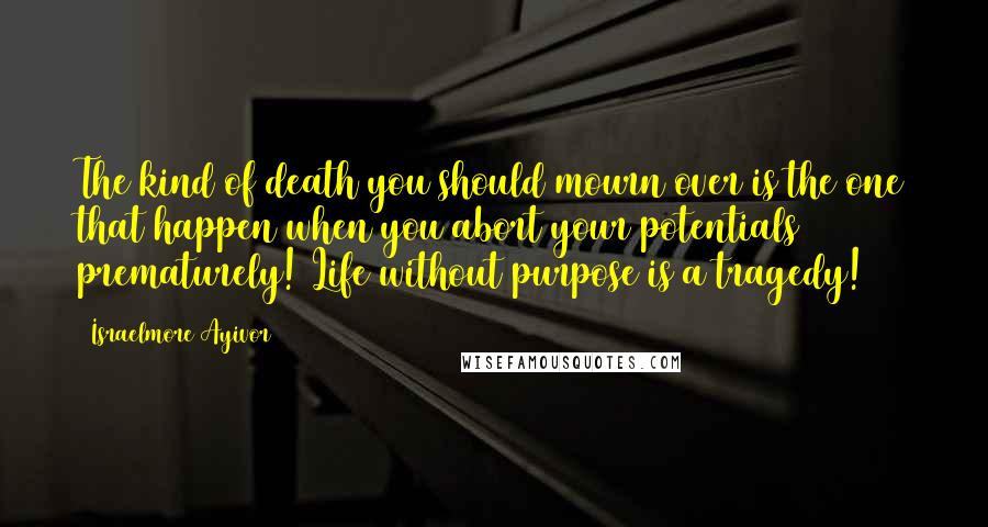 Israelmore Ayivor Quotes: The kind of death you should mourn over is the one that happen when you abort your potentials prematurely! Life without purpose is a tragedy!