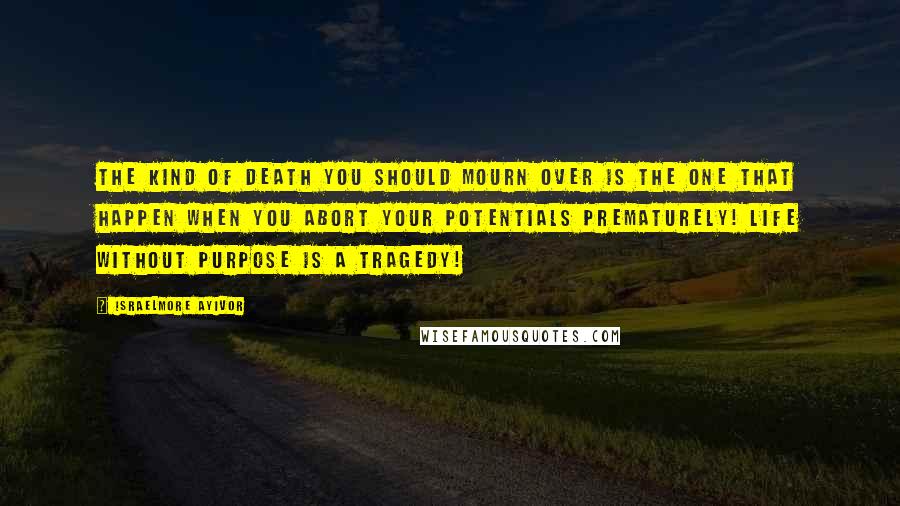 Israelmore Ayivor Quotes: The kind of death you should mourn over is the one that happen when you abort your potentials prematurely! Life without purpose is a tragedy!