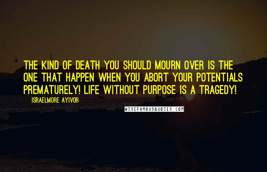 Israelmore Ayivor Quotes: The kind of death you should mourn over is the one that happen when you abort your potentials prematurely! Life without purpose is a tragedy!