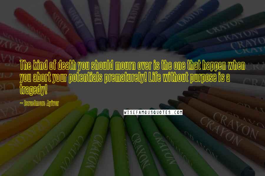 Israelmore Ayivor Quotes: The kind of death you should mourn over is the one that happen when you abort your potentials prematurely! Life without purpose is a tragedy!