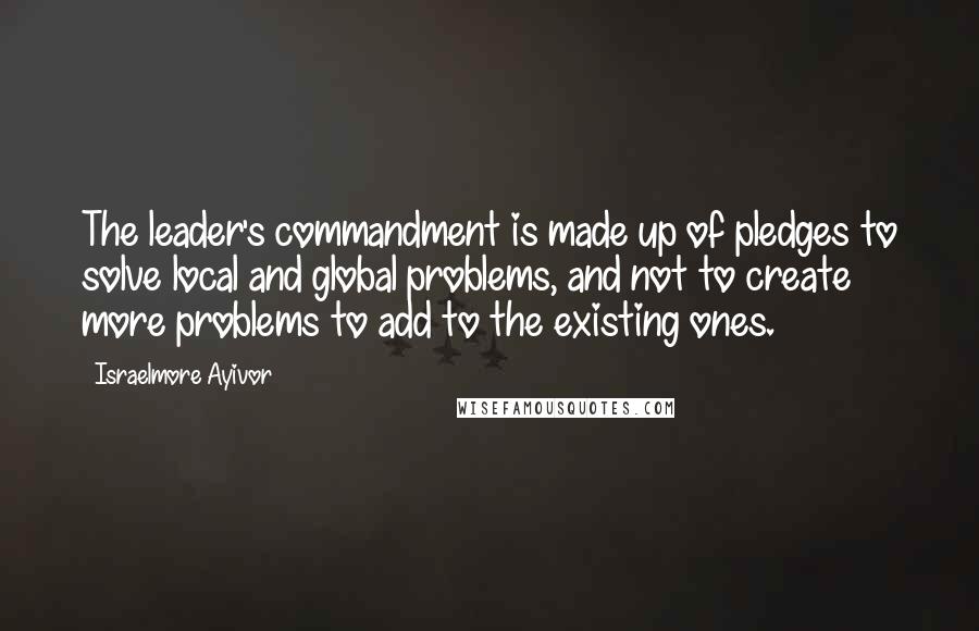 Israelmore Ayivor Quotes: The leader's commandment is made up of pledges to solve local and global problems, and not to create more problems to add to the existing ones.