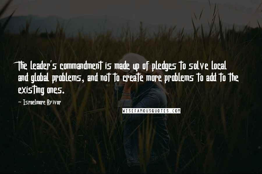 Israelmore Ayivor Quotes: The leader's commandment is made up of pledges to solve local and global problems, and not to create more problems to add to the existing ones.