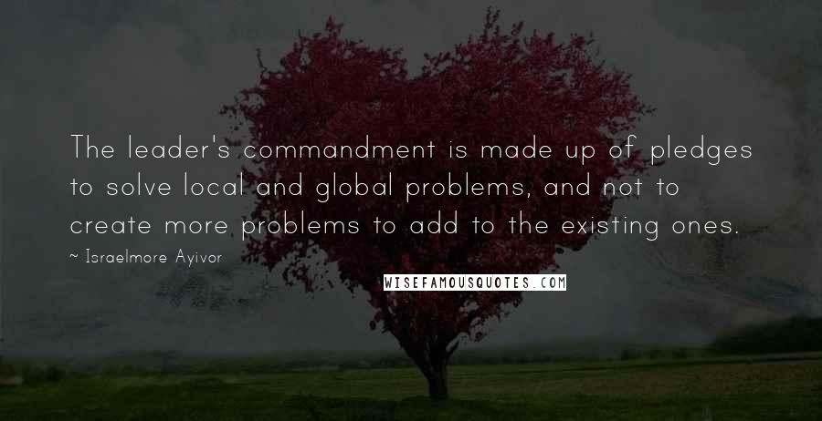 Israelmore Ayivor Quotes: The leader's commandment is made up of pledges to solve local and global problems, and not to create more problems to add to the existing ones.