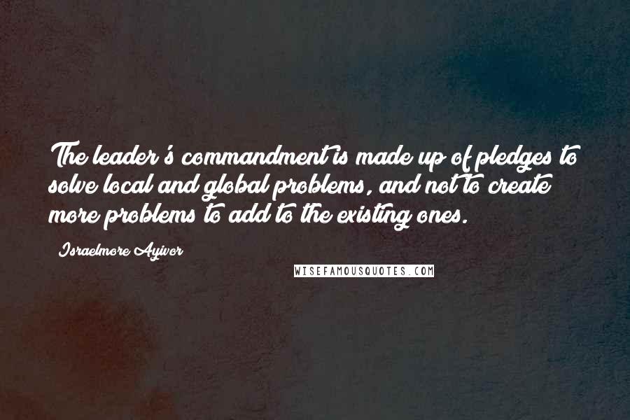 Israelmore Ayivor Quotes: The leader's commandment is made up of pledges to solve local and global problems, and not to create more problems to add to the existing ones.