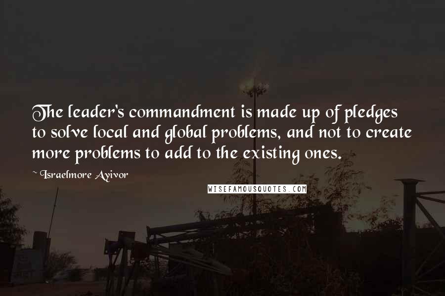 Israelmore Ayivor Quotes: The leader's commandment is made up of pledges to solve local and global problems, and not to create more problems to add to the existing ones.