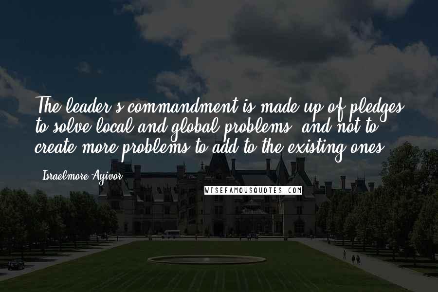 Israelmore Ayivor Quotes: The leader's commandment is made up of pledges to solve local and global problems, and not to create more problems to add to the existing ones.