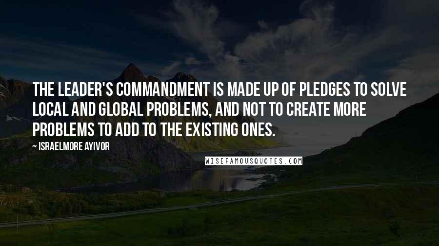 Israelmore Ayivor Quotes: The leader's commandment is made up of pledges to solve local and global problems, and not to create more problems to add to the existing ones.