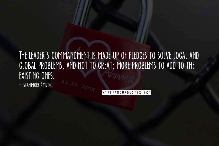 Israelmore Ayivor Quotes: The leader's commandment is made up of pledges to solve local and global problems, and not to create more problems to add to the existing ones.