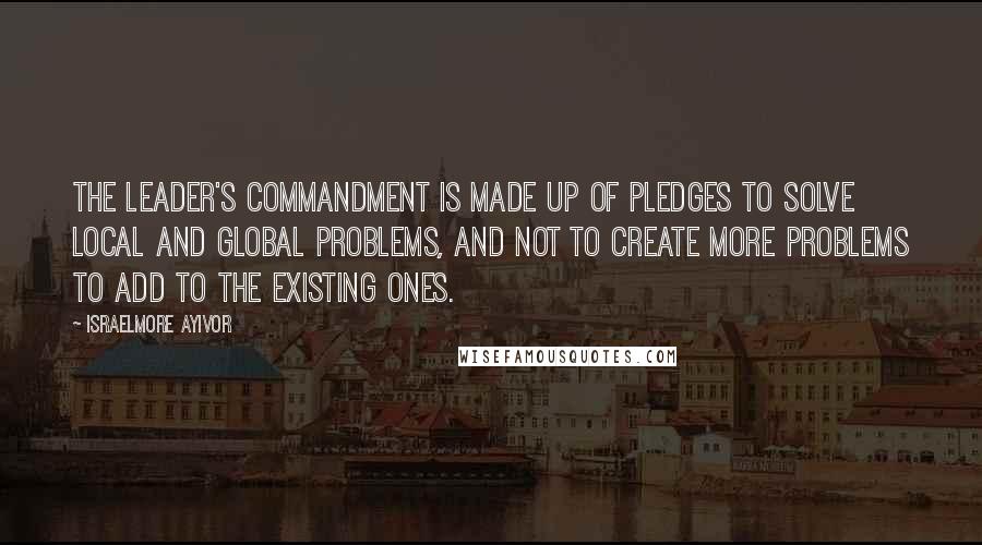 Israelmore Ayivor Quotes: The leader's commandment is made up of pledges to solve local and global problems, and not to create more problems to add to the existing ones.