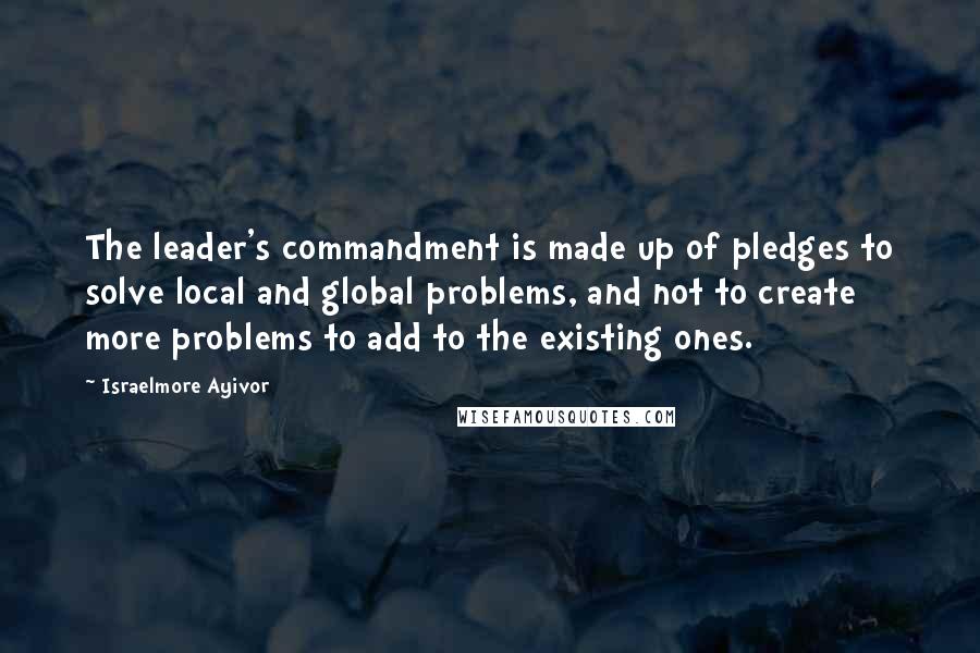 Israelmore Ayivor Quotes: The leader's commandment is made up of pledges to solve local and global problems, and not to create more problems to add to the existing ones.