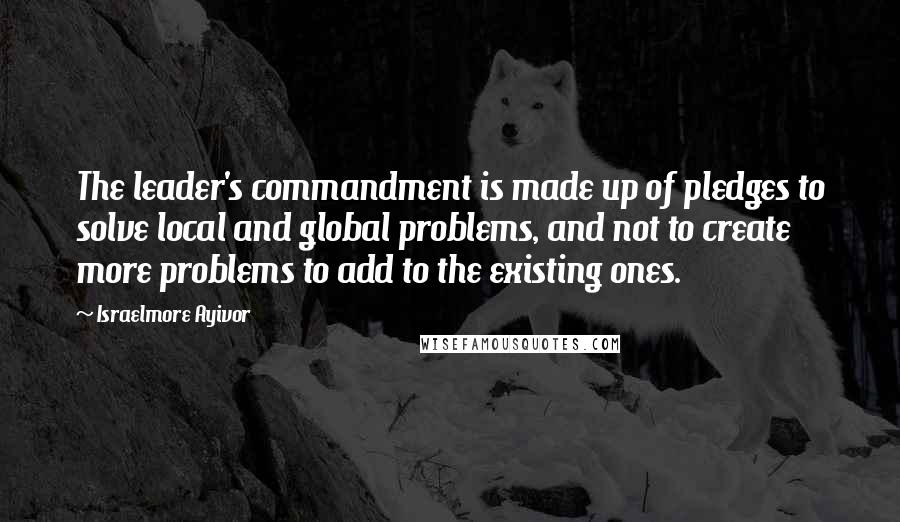 Israelmore Ayivor Quotes: The leader's commandment is made up of pledges to solve local and global problems, and not to create more problems to add to the existing ones.