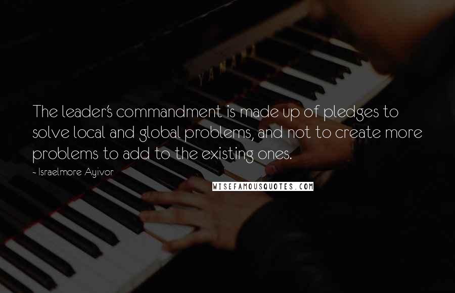 Israelmore Ayivor Quotes: The leader's commandment is made up of pledges to solve local and global problems, and not to create more problems to add to the existing ones.