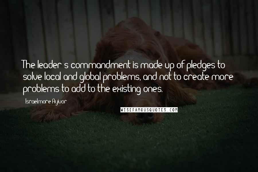 Israelmore Ayivor Quotes: The leader's commandment is made up of pledges to solve local and global problems, and not to create more problems to add to the existing ones.