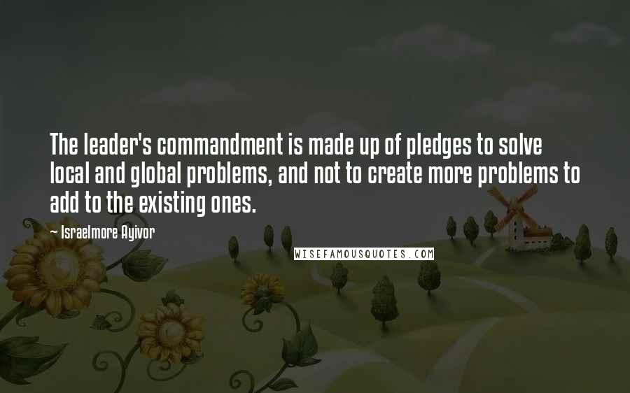 Israelmore Ayivor Quotes: The leader's commandment is made up of pledges to solve local and global problems, and not to create more problems to add to the existing ones.