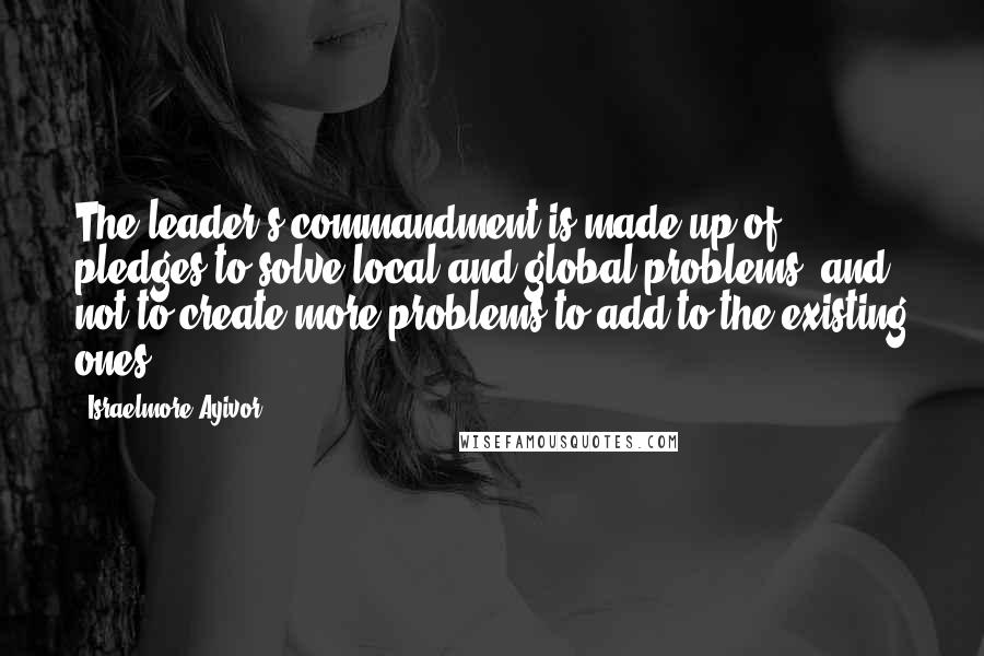 Israelmore Ayivor Quotes: The leader's commandment is made up of pledges to solve local and global problems, and not to create more problems to add to the existing ones.